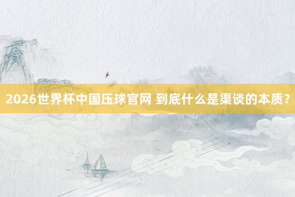 2026世界杯中国压球官网 到底什么是渠谈的本质？
