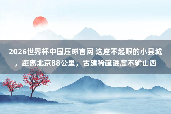 2026世界杯中国压球官网 这座不起眼的小县城，距离北京88公里，古建稀疏进度不输山西