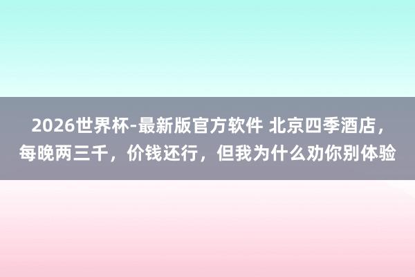 2026世界杯-最新版官方软件 北京四季酒店，每晚两三千，价钱还行，但我为什么劝你别体验