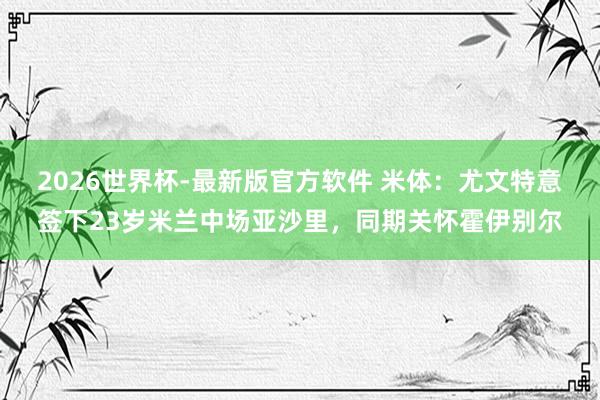 2026世界杯-最新版官方软件 米体：尤文特意签下23岁米兰中场亚沙里，同期关怀霍伊别尔
