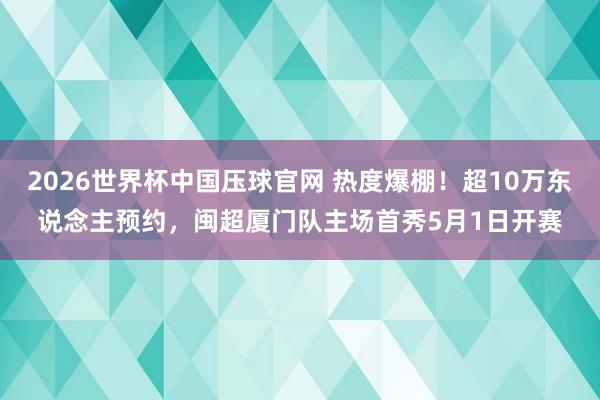 2026世界杯中国压球官网 热度爆棚！超10万东说念主预约，闽超厦门队主场首秀5月1日开赛