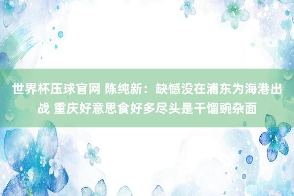世界杯压球官网 陈纯新：缺憾没在浦东为海港出战 重庆好意思食好多尽头是干馏豌杂面