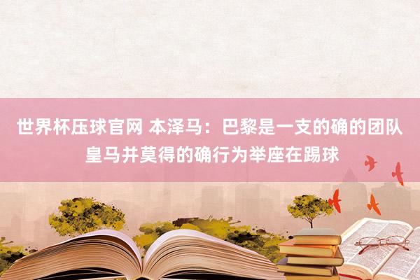 世界杯压球官网 本泽马：巴黎是一支的确的团队 皇马并莫得的确行为举座在踢球