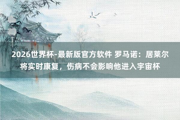 2026世界杯-最新版官方软件 罗马诺：居莱尔将实时康复，伤病不会影响他进入宇宙杯