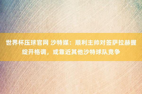 世界杯压球官网 沙特媒：顺利主帅对签萨拉赫握绽开格调，或靠近其他沙特球队竞争