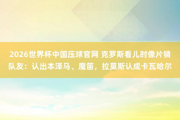 2026世界杯中国压球官网 克罗斯看儿时像片猜队友：认出本泽马、魔笛，拉莫斯认成卡瓦哈尔