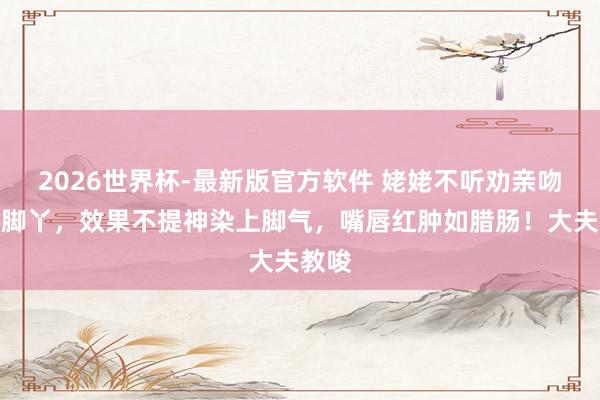2026世界杯-最新版官方软件 姥姥不听劝亲吻婴儿脚丫，效果不提神染上脚气，嘴唇红肿如腊肠！大夫教唆