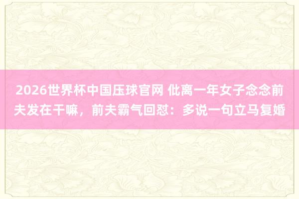 2026世界杯中国压球官网 仳离一年女子念念前夫发在干嘛，前夫霸气回怼：多说一句立马复婚