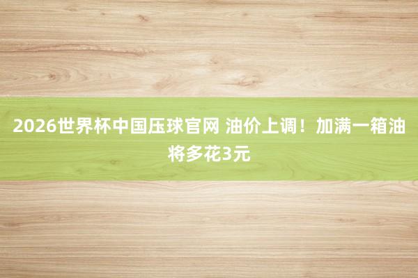2026世界杯中国压球官网 油价上调！加满一箱油将多花3元