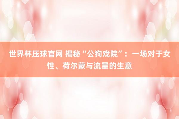 世界杯压球官网 揭秘“公狗戏院”：一场对于女性、荷尔蒙与流量的生意