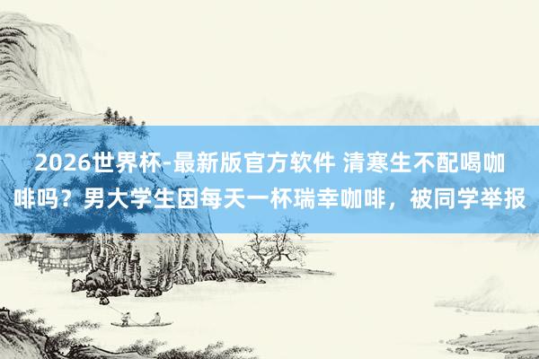 2026世界杯-最新版官方软件 清寒生不配喝咖啡吗？男大学生因每天一杯瑞幸咖啡，被同学举报