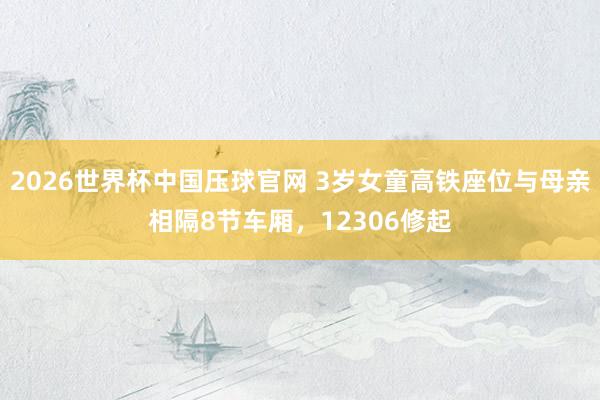 2026世界杯中国压球官网 3岁女童高铁座位与母亲相隔8节车厢，12306修起