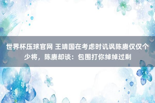 世界杯压球官网 王靖国在考虑时讥讽陈赓仅仅个少将，陈赓却谈：包围打你绰绰过剩