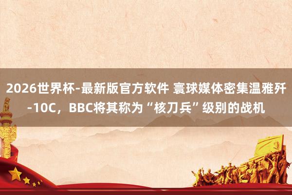2026世界杯-最新版官方软件 寰球媒体密集温雅歼-10C，BBC将其称为“核刀兵”级别的战机