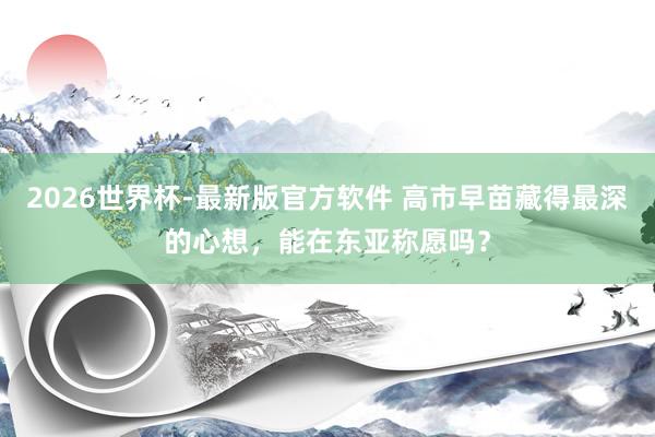 2026世界杯-最新版官方软件 高市早苗藏得最深的心想，能在东亚称愿吗？