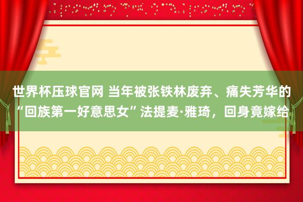 世界杯压球官网 当年被张铁林废弃、痛失芳华的“回族第一好意思女”法提麦·雅琦，回身竟嫁给