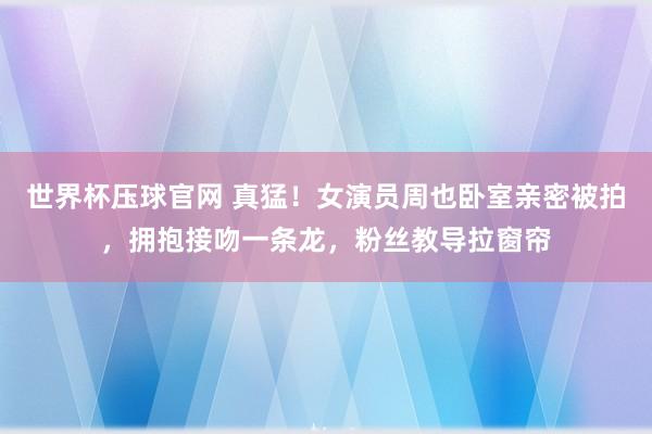 世界杯压球官网 真猛！女演员周也卧室亲密被拍，拥抱接吻一条龙，粉丝教导拉窗帘
