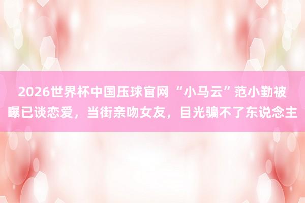 2026世界杯中国压球官网 “小马云”范小勤被曝已谈恋爱，当街亲吻女友，目光骗不了东说念主