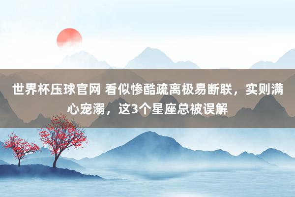 世界杯压球官网 看似惨酷疏离极易断联，实则满心宠溺，这3个星座总被误解