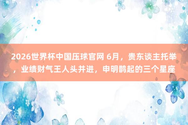 2026世界杯中国压球官网 6月，贵东谈主托举，业绩财气王人头并进，申明鹊起的三个星座