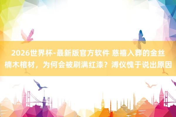 2026世界杯-最新版官方软件 慈禧入葬的金丝楠木棺材，为何会被刷满红漆？溥仪愧于说出原因