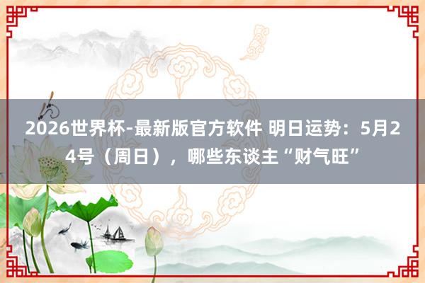 2026世界杯-最新版官方软件 明日运势：5月24号（周日），哪些东谈主“财气旺”