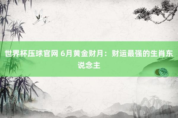 世界杯压球官网 6月黄金财月：财运最强的生肖东说念主