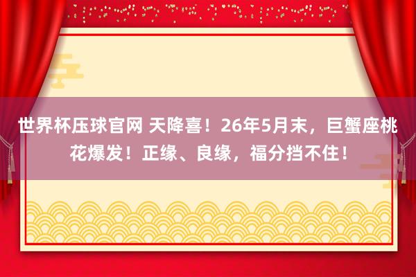 世界杯压球官网 天降喜！26年5月末，巨蟹座桃花爆发！正缘、良缘，福分挡不住！