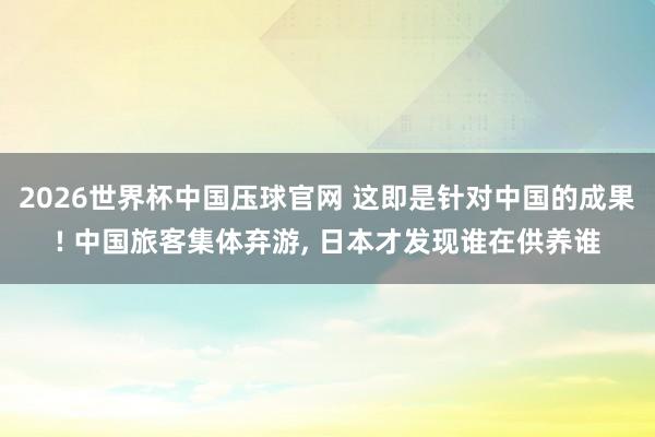 2026世界杯中国压球官网 这即是针对中国的成果! 中国旅客集体弃游， 日本才发现谁在供养谁