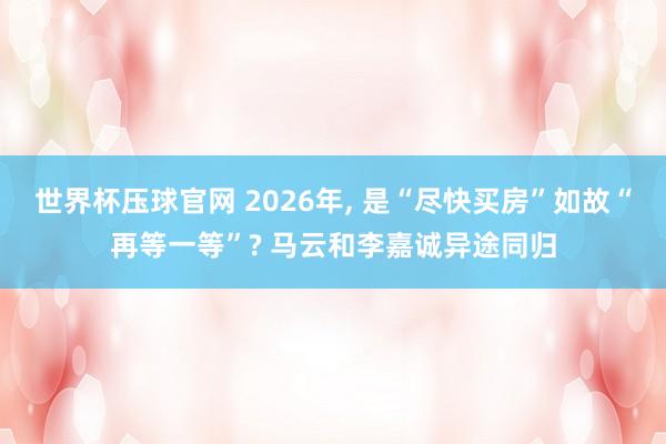 世界杯压球官网 2026年， 是“尽快买房”如故“再等一等”? 马云和李嘉诚异途同归