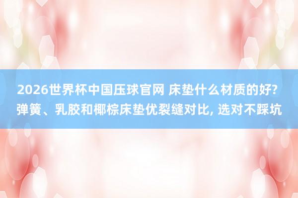 2026世界杯中国压球官网 床垫什么材质的好? 弹簧、乳胶和椰棕床垫优裂缝对比， 选对不踩坑