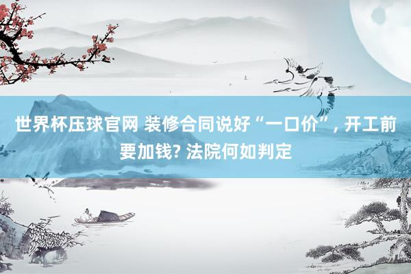 世界杯压球官网 装修合同说好“一口价”， 开工前要加钱? 法院何如判定