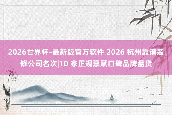 2026世界杯-最新版官方软件 2026 杭州靠谱装修公司名次|10 家正规禀赋口碑品牌盘货
