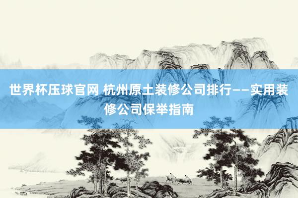世界杯压球官网 杭州原土装修公司排行——实用装修公司保举指南