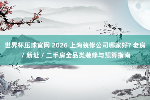 世界杯压球官网 2026 上海装修公司哪家好? 老房 / 新址 / 二手房全品类装修与预算指南
