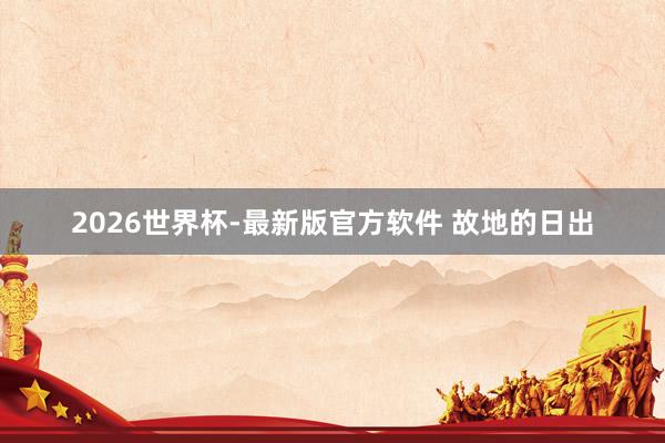 2026世界杯-最新版官方软件 故地的日出