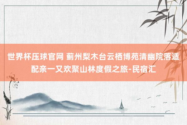 世界杯压球官网 蓟州梨木台云栖博苑清幽院落适配亲一又欢聚山林度假之旅-民宿汇