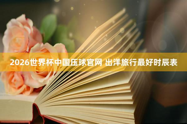 2026世界杯中国压球官网 出洋旅行最好时辰表
