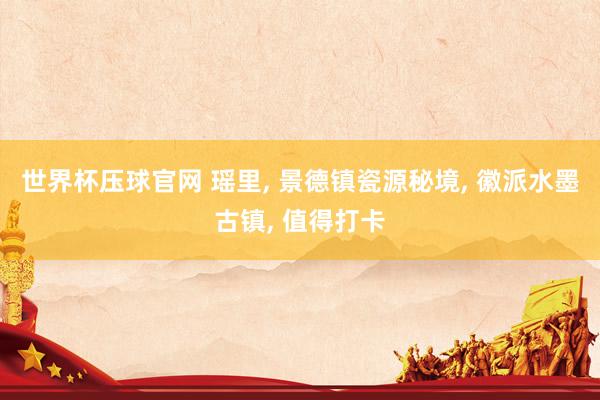 世界杯压球官网 瑶里， 景德镇瓷源秘境， 徽派水墨古镇， 值得打卡