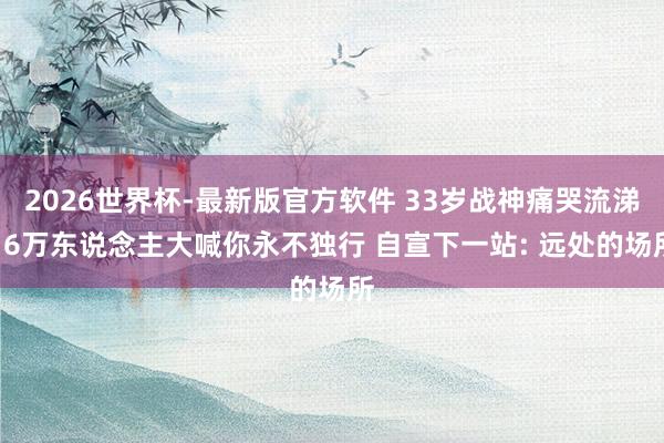 2026世界杯-最新版官方软件 33岁战神痛哭流涕! 6万东说念主大喊你永不独行 自宣下一站: 远处的场所