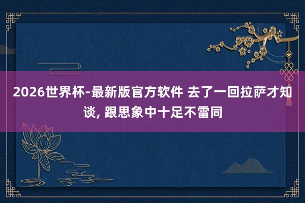 2026世界杯-最新版官方软件 去了一回拉萨才知谈， 跟思象中十足不雷同