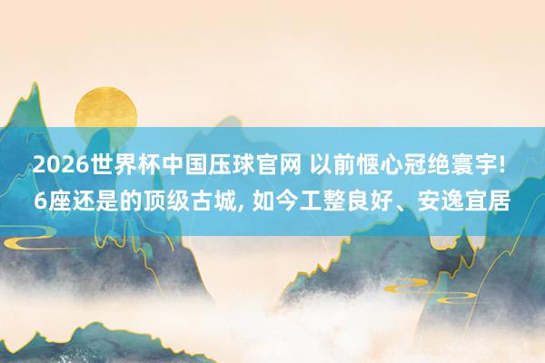 2026世界杯中国压球官网 以前惬心冠绝寰宇! 6座还是的顶级古城， 如今工整良好、安逸宜居