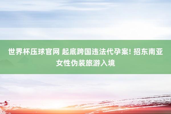 世界杯压球官网 起底跨国违法代孕案! 招东南亚女性伪装旅游入境