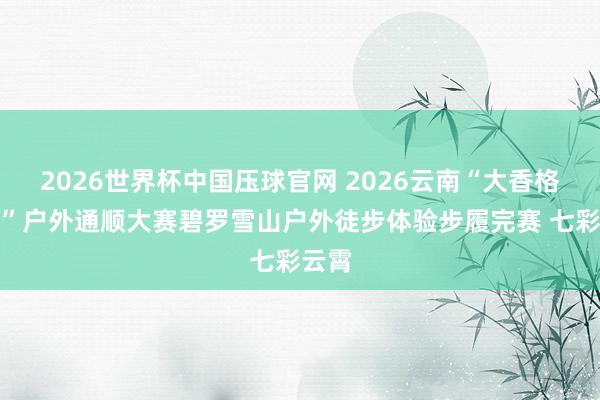 2026世界杯中国压球官网 2026云南“大香格里拉”户外通顺大赛碧罗雪山户外徒步体验步履完赛 七彩云霄