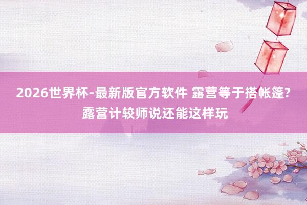 2026世界杯-最新版官方软件 露营等于搭帐篷? 露营计较师说还能这样玩