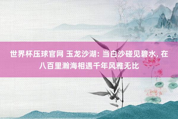 世界杯压球官网 玉龙沙湖: 当白沙碰见碧水， 在八百里瀚海相遇千年风雅无比