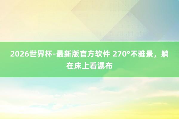 2026世界杯-最新版官方软件 270°不雅景，躺在床上看瀑布