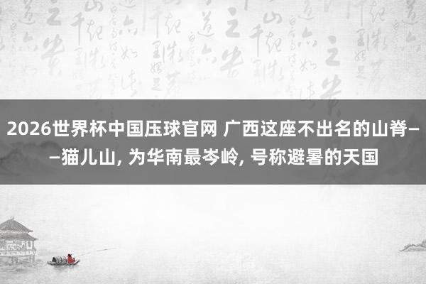 2026世界杯中国压球官网 广西这座不出名的山脊——猫儿山， 为华南最岑岭， 号称避暑的天国