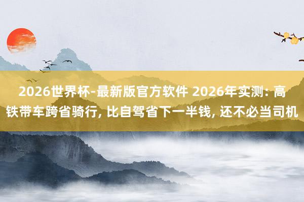 2026世界杯-最新版官方软件 2026年实测: 高铁带车跨省骑行， 比自驾省下一半钱， 还不必当司机