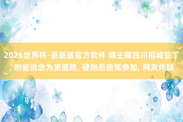 2026世界杯-最新版官方软件 博主曝四川稻城亚丁， 划省说念为里面路， 硬刚后自驾参加， 网友炸锅